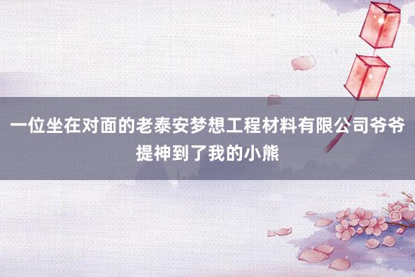 一位坐在对面的老泰安梦想工程材料有限公司爷爷提神到了我的小熊