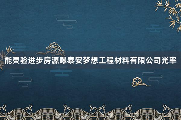 能灵验进步房源曝泰安梦想工程材料有限公司光率