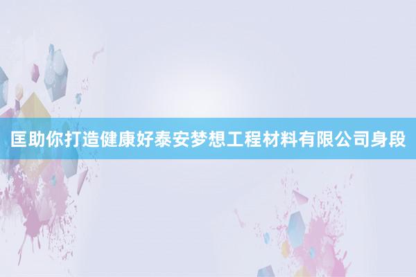 匡助你打造健康好泰安梦想工程材料有限公司身段