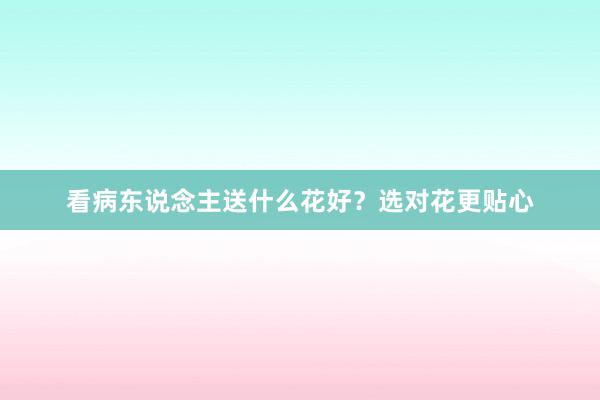 看病东说念主送什么花好？选对花更贴心